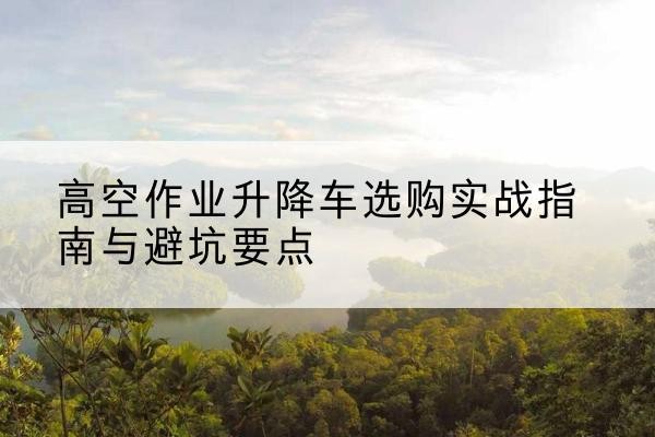 惠水升降车怎么选-高空作业升降车选购实战指南与避坑要点