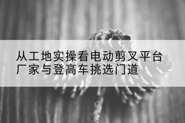 惠水电动剪叉升降平台厂家-从工地实操看电动剪叉平台厂家与登高车挑选门道