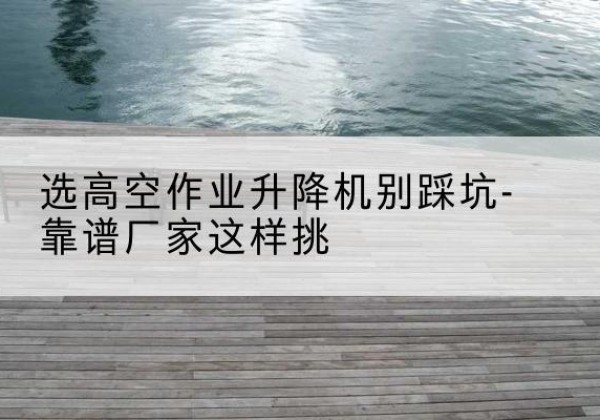 惠水剪叉式升降机厂家-选高空作业升降机别踩坑-靠谱厂家这样挑