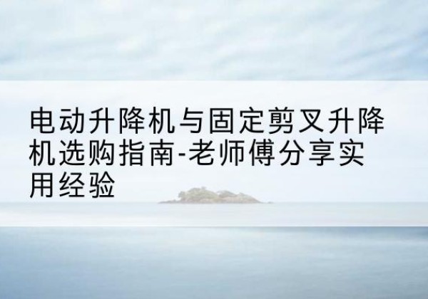 惠水电动升降机怎么选-电动升降机与固定剪叉升降机选购指南-老师傅分享实用经验